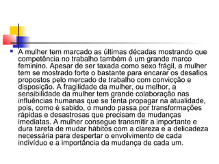 

A mulher tem marcado as últimas décadas mostrando que
competência no trabalho também é um grande marco
feminino. Apesar de ser taxada como sexo frágil, a mulher
tem se mostrado forte o bastante para encarar os desafios
propostos pelo mercado de trabalho com convicção e
disposição. A fragilidade da mulher, ou melhor, a
sensibilidade da mulher tem grande colaboração nas
influências humanas que se tenta propagar na atualidade,
pois, como é sabido, o mundo passa por transformações
rápidas e desastrosas que precisam de mudanças
imediatas. A mulher consegue transmitir a importante e
dura tarefa de mudar hábitos com a clareza e a delicadeza
necessária para despertar o envolvimento de cada
indivíduo e a importância da mudança de cada um.

 
