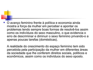 

O avanço feminino frente à política e economia ainda
mostra a força da mulher em perceber e apontar os
problemas tendo sempre boas formas de resolvê-los assim
como os indivíduos do sexo masculino, o que evidencia o
erro de descriminar e diminuir o sexo feminino privando-o a
apenas poucas tarefas (domésticas).
A realidade do crescimento do espaço feminino tem sido
percebida pela participação da mulher em diferentes áreas
da sociedade que lhe conferem direitos sociais, políticos e
econômicos, assim como os indivíduos do sexo oposto.

 