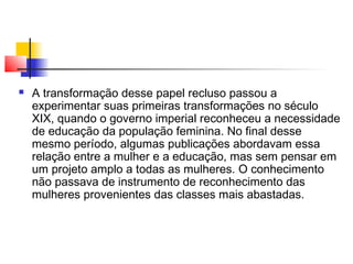 

A transformação desse papel recluso passou a
experimentar suas primeiras transformações no século
XIX, quando o governo imperial reconheceu a necessidade
de educação da população feminina. No final desse
mesmo período, algumas publicações abordavam essa
relação entre a mulher e a educação, mas sem pensar em
um projeto amplo a todas as mulheres. O conhecimento
não passava de instrumento de reconhecimento das
mulheres provenientes das classes mais abastadas.

 