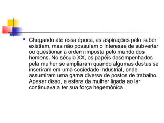 

Chegando até essa época, as aspirações pelo saber
existiam, mas não possuíam o interesse de subverter
ou questionar a ordem imposta pelo mundo dos
homens. No século XX, os papéis desempenhados
pela mulher se ampliaram quando algumas destas se
inseriram em uma sociedade industrial, onde
assumiram uma gama diversa de postos de trabalho.
Apesar disso, a esfera da mulher ligada ao lar
continuava a ter sua força hegemônica.

 