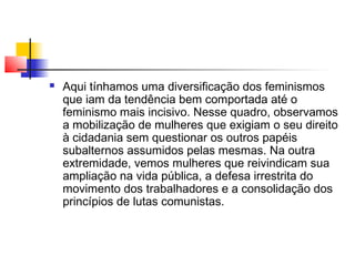 

Aqui tínhamos uma diversificação dos feminismos
que iam da tendência bem comportada até o
feminismo mais incisivo. Nesse quadro, observamos
a mobilização de mulheres que exigiam o seu direito
à cidadania sem questionar os outros papéis
subalternos assumidos pelas mesmas. Na outra
extremidade, vemos mulheres que reivindicam sua
ampliação na vida pública, a defesa irrestrita do
movimento dos trabalhadores e a consolidação dos
princípios de lutas comunistas.

 