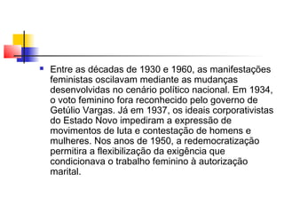 

Entre as décadas de 1930 e 1960, as manifestações
feministas oscilavam mediante as mudanças
desenvolvidas no cenário político nacional. Em 1934,
o voto feminino fora reconhecido pelo governo de
Getúlio Vargas. Já em 1937, os ideais corporativistas
do Estado Novo impediram a expressão de
movimentos de luta e contestação de homens e
mulheres. Nos anos de 1950, a redemocratização
permitira a flexibilização da exigência que
condicionava o trabalho feminino à autorização
marital.

 