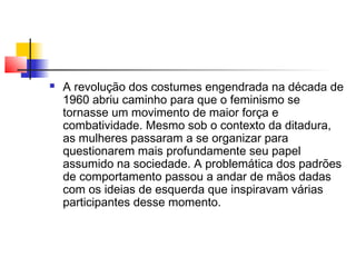 

A revolução dos costumes engendrada na década de
1960 abriu caminho para que o feminismo se
tornasse um movimento de maior força e
combatividade. Mesmo sob o contexto da ditadura,
as mulheres passaram a se organizar para
questionarem mais profundamente seu papel
assumido na sociedade. A problemática dos padrões
de comportamento passou a andar de mãos dadas
com os ideias de esquerda que inspiravam várias
participantes desse momento.

 