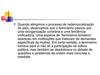 

Quando atingimos o processo de redemocratização
do país, observamos que o feminismo passou por
uma reorganização contrária a uma tendência
unificadora. Uma espécie de “feminismo temático”
apareceu em instituições que tratavam de demandas
específicas da mulher. Em certo sentido, o feminismo
tomava para si não só a participação na esfera
política, mas também se desdobrava no debate de
questões e problemas de ordem mais concreta e
imediata.

 