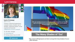 Lynn Conway
The Many Shades of ‘Out’
After all, freedom isn’t just an external concept, framed by our laws. It’s
a gift of the spirit that we must give ourselves, in this case by going
towards brighter shades of ‘out’.
http://www.huffingtonpost.com/lynn-conway/the-many-shades-of-out_b
_3591764.html
 