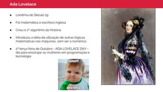 Ada Lovelace
● Londrina do Século 19
● Foi matemática e escritora inglesa
● Criou o 1º algoritmo da História
● Introduziu a idéia da utlização de outras lógicas
matematicas nas máquinas, sem ser o numérico.
● 2ª terça-feira de Outubro - ADA LOVELACE DAY -
dia para encorajar as mulheres em programação e
tecnologia
 