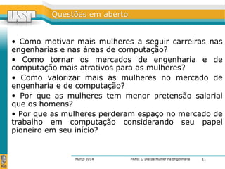 QQuueessttõõeess eemm aabbeerrttoo 
• Como motivar mais mulheres a seguir carreiras nas 
engenharias e nas áreas de computação? 
• Como tornar os mercados de engenharia e de 
computação mais atrativos para as mulheres? 
• Como valorizar mais as mulheres no mercado de 
engenharia e de computação? 
• Por que as mulheres tem menor pretensão salarial 
que os homens? 
• Por que as mulheres perderam espaço no mercado de 
trabalho em computação considerando seu papel 
pioneiro em seu início? 
Março 2014 PAPo: O Dia da Mulher na Engenharia 
11 
 