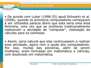 IInníícciioo ddaa ccoommppuuttaaççããoo 
• De acordo com Lubar (1998:25) apud Schwartz et al. 
(2006), quando os primeiros computadores começaram 
a ser utilizados parecia óbvio que esta seria uma área 
feminina, uma vez que as mulheres tradicionalmente 
realizavam a atividade de "computar", realização de 
cálculos para os cientistas. 
• Assim, seria natural que elas continuassem a realizar 
essa atividade, agora com a ajuda dos computadores. 
Por isso, muitas das pioneiras, além de serem 
mulheres, eram formadas em matemática e ciências, 
com doutorado em matemática. 
Março 2014 PAPo: O Dia da Mulher na Engenharia 
2 
 