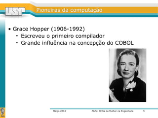 PPiioonneeiirraass ddaa ccoommppuuttaaççããoo 
• Grace Hopper (1906-1992) 
• Escreveu o primeiro compilador 
• Grande influência na concepção do COBOL 
Março 2014 PAPo: O Dia da Mulher na Engenharia 
5 
 