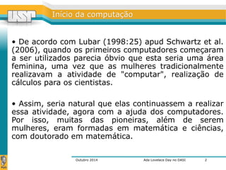 IInníícciioo ddaa ccoommppuuttaaççããoo 
• De acordo com Lubar (1998:25) apud Schwartz et al. 
(2006), quando os primeiros computadores começaram 
a ser utilizados parecia óbvio que esta seria uma área 
feminina, uma vez que as mulheres tradicionalmente 
realizavam a atividade de "computar", realização de 
cálculos para os cientistas. 
• Assim, seria natural que elas continuassem a realizar 
essa atividade, agora com a ajuda dos computadores. 
Por isso, muitas das pioneiras, além de serem 
mulheres, eram formadas em matemática e ciências, 
com doutorado em matemática. 
Outubro 2014 Ada Lovelace Day no DASI 
2 
 