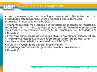 RReeffeerrêênncciiaass BBiibblliiooggrrááffiiccaass 
• As pioneiras que a tecnologia ‘esqueceu’. Disponível em < 
http://blogs.estadao.com.br/link/as-pioneiras-que-a-tecnologia-esqueceu/ 
>. Acessado em 13/10/2014. 
• Mulheres buscam mais espaço e diversidade no mercado de tecnologia. 
Disponível em < http://blogs.estadao.com.br/link/mulheres-buscam-mais- 
espaco-e-diversidade-no-mercado-de-tecnologia/ >. Acessado em 
13/10/2014. 
• Empresas criam programas para incentivar a diversidade. Disponível em 
< http://blogs.estadao.com.br/link/empresas-criam-programas-para-incentivar- 
a-diversidade/ >. Acessado em 13/10/2014. 
•Infogr.am – Questão de gênero. Disponível em: < 
http://infogr.am/questao-de-genero?src=web >. Acessado em 
13/10/2014. 
Outubro 2014 Ada Lovelace Day no DASI 
22 
 