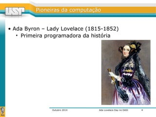 PPiioonneeiirraass ddaa ccoommppuuttaaççããoo 
• Ada Byron – Lady Lovelace (1815-1852) 
• Primeira programadora da história 
Outubro 2014 Ada Lovelace Day no DASI 
4 
 