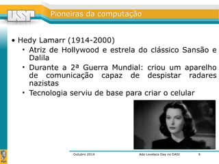 PPiioonneeiirraass ddaa ccoommppuuttaaççããoo 
• Hedy Lamarr (1914-2000) 
• Atriz de Hollywood e estrela do clássico Sansão e 
Dalila 
• Durante a 2ª Guerra Mundial: criou um aparelho 
de comunicação capaz de despistar radares 
nazistas 
• Tecnologia serviu de base para criar o celular 
Outubro 2014 Ada Lovelace Day no DASI 
6 
 