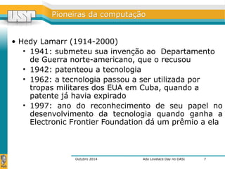 PPiioonneeiirraass ddaa ccoommppuuttaaççããoo 
• Hedy Lamarr (1914-2000) 
• 1941: submeteu sua invenção ao Departamento 
de Guerra norte-americano, que o recusou 
• 1942: patenteou a tecnologia 
• 1962: a tecnologia passou a ser utilizada por 
tropas militares dos EUA em Cuba, quando a 
patente já havia expirado 
• 1997: ano do reconhecimento de seu papel no 
desenvolvimento da tecnologia quando ganha a 
Electronic Frontier Foundation dá um prêmio a ela 
Outubro 2014 Ada Lovelace Day no DASI 
7 
 