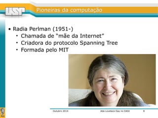 PPiioonneeiirraass ddaa ccoommppuuttaaççããoo 
• Radia Perlman (1951-) 
• Chamada de “mãe da Internet” 
• Criadora do protocolo Spanning Tree 
• Formada pelo MIT 
Outubro 2014 Ada Lovelace Day no DASI 
8 
 