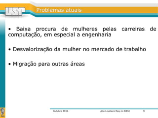 PPrroobblleemmaass aattuuaaiiss 
• Baixa procura de mulheres pelas carreiras de 
computação, em especial a engenharia 
• Desvalorização da mulher no mercado de trabalho 
• Migração para outras áreas 
Outubro 2014 Ada Lovelace Day no DASI 
9 
 