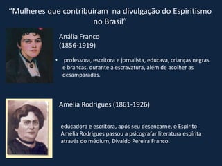 “Mulheres que contribuíram na divulgação do Espiritismo
no Brasil”
Anália Franco
(1856-1919)
• professora, escritora e jornalista, educava, crianças negras
e brancas, durante a escravatura, além de acolher as
desamparadas..
Amélia Rodrigues (1861-1926)
educadora e escritora, após seu desencarne, o Espírito
Amélia Rodrigues passou a psicografar literatura espírita
através do médium, Divaldo Pereira Franco.
 