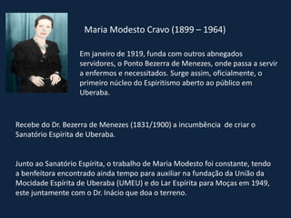 Maria Modesto Cravo (1899 – 1964)
Em janeiro de 1919, funda com outros abnegados
servidores, o Ponto Bezerra de Menezes, onde passa a servir
a enfermos e necessitados. Surge assim, oficialmente, o
primeiro núcleo do Espiritismo aberto ao público em
Uberaba.
Recebe do Dr. Bezerra de Menezes (1831/1900) a incumbência de criar o
Sanatório Espírita de Uberaba.
Junto ao Sanatório Espírita, o trabalho de Maria Modesto foi constante, tendo
a benfeitora encontrado ainda tempo para auxiliar na fundação da União da
Mocidade Espírita de Uberaba (UMEU) e do Lar Espírita para Moças em 1949,
este juntamente com o Dr. Inácio que doa o terreno.
 