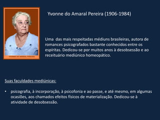 Yvonne do Amaral Pereira (1906-1984)
Uma das mais respeitadas médiuns brasileiras, autora de
romances psicografados bastante conhecidos entre os
espíritas. Dedicou-se por muitos anos à desobsessão e ao
receituário mediúnico homeopático.
Suas faculdades mediúnicas:
• psicografia, à incorporação, à psicofonia e ao passe, e até mesmo, em algumas
ocasiões, aos chamados efeitos físicos de materialização. Dedicou-se à
atividade de desobsessão.
 