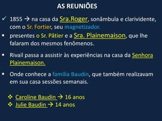  1855  na casa da Sra.Roger, sonâmbula e clarividente,
com o Sr. Fortier, seu magnetizador.
 presentes o Sr. Pâtier e a Sra. Plainemaison, que lhe
falaram dos mesmos fenômenos.
AS REUNIÕES
 Rivail passa a assistir às experiências na casa da Senhora
Plainemaison.
 Onde conhece a família Baudin, que também realizavam
em sua casa sessões semanais.
 Caroline Baudin  16 anos
 Julie Baudin  14 anos
 