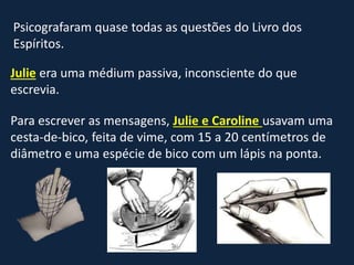 Psicografaram quase todas as questões do Livro dos
Espíritos.
Julie era uma médium passiva, inconsciente do que
escrevia.
Para escrever as mensagens, Julie e Caroline usavam uma
cesta-de-bico, feita de vime, com 15 a 20 centímetros de
diâmetro e uma espécie de bico com um lápis na ponta.
 