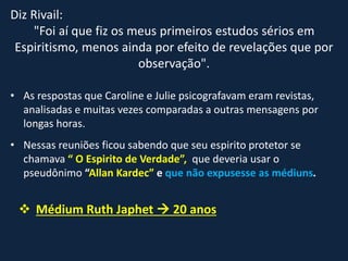 Diz Rivail:
"Foi aí que fiz os meus primeiros estudos sérios em
Espiritismo, menos ainda por efeito de revelações que por
observação".
• As respostas que Caroline e Julie psicografavam eram revistas,
analisadas e muitas vezes comparadas a outras mensagens por
longas horas.
• Nessas reuniões ficou sabendo que seu espirito protetor se
chamava “ O Espirito de Verdade”, que deveria usar o
pseudônimo “Allan Kardec” e que não expusesse as médiuns.
 Médium Ruth Japhet  20 anos
 