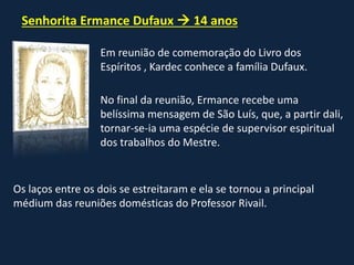 Senhorita Ermance Dufaux  14 anos
Em reunião de comemoração do Livro dos
Espíritos , Kardec conhece a família Dufaux.
No final da reunião, Ermance recebe uma
belíssima mensagem de São Luís, que, a partir dali,
tornar-se-ia uma espécie de supervisor espiritual
dos trabalhos do Mestre.
Os laços entre os dois se estreitaram e ela se tornou a principal
médium das reuniões domésticas do Professor Rivail.
 