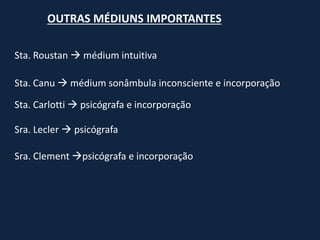 OUTRAS MÉDIUNS IMPORTANTES
Sta. Roustan  médium intuitiva
Sta. Canu  médium sonâmbula inconsciente e incorporação
Sra. Lecler  psicógrafa
Sra. Clement psicógrafa e incorporação
Sta. Carlotti  psicógrafa e incorporação
 