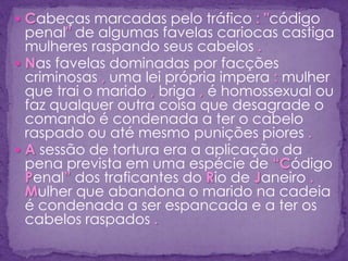  Cabeças marcadas pelo tráfico : "código
penal" de algumas favelas cariocas castiga
mulheres raspando seus cabelos .
 Nas favelas dominadas por facções
criminosas , uma lei própria impera : mulher
que trai o marido , briga , é homossexual ou
faz qualquer outra coisa que desagrade o
comando é condenada a ter o cabelo
raspado ou até mesmo punições piores .
 A sessão de tortura era a aplicação da
pena prevista em uma espécie de “Código
Penal” dos traficantes do Rio de Janeiro .
Mulher que abandona o marido na cadeia
é condenada a ser espancada e a ter os
cabelos raspados .
 