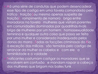  Há uma série de condutas que podem desencadear
esse tipo de castigo em uma favela comandada pelo
tráfico : traição (ou mesmo apenas suspeita de
traição) , rompimento de namoro , briga entre
moradoras na favela , mulheres que visitam parentes
em comunidades dominadas por quadrilhas rivais ,
briga de mulheres por um homem , homossexualidade
feminina e qualquer outra coisa que possa ser feita
por uma mulher e considerada inadequada pelos
donos do morro . Todas as facções criminosas do Rio ,
à exceção das milícias , são temidas pelo castigo de
arrancar da mulher os cabelos e , com ele , a
feminilidade e a vaidade .
 Traficantes costumam castigar os moradores que se
envolvem em confusão , e mandam raspar a cabeça
das mulheres que brigam nos bailes funk .
 