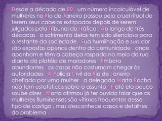  Desde a década de 80 , um número incalculável de
mulheres no Rio de Janeiro passou pelo cruel ritual de
terem seus cabelos extirpados depois de serem
julgadas pelo Tribunal do Tráfico . Ao longo de três
décadas , o sofrimento delas tem sido silencioso para
o restante da sociedade . Sua humilhação e sua dor
são expostas apenas dentro da comunidade , onde
apanham e têm a cabeça raspada no meio da rua ,
diante da platéia de moradores . Embora
abundantes , os casos não costumam chegar às
autoridades . A Polícia Civil do Rio de Janeiro ,
chefiada por uma mulher , a delegada Marta Rocha ,
não tem estatísticas sobre o assunto . E até ela pouco
soube dizer . Marta afirmou já ter ouvido falar que as
mulheres fluminenses são vítimas frequentes desse
tipo de castigo , mas desconhece casos e detalhes
do problema .
 