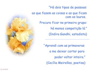 “Há dois tipos de pessoas:
as que fazem as coisas e as que ficam
                       com os louros.
     Procure ficar no primeiro grupo:
            há menos competição lá.”
           (Indira Gandhi, estadista)


       “Aprendi com as primaveras
           a me deixar cortar para
               poder voltar inteira.”
         (Cecília Meirelles, poetisa)
 
