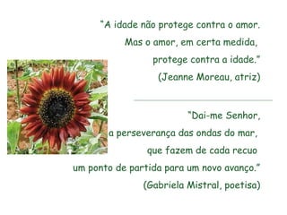 “A idade não protege contra o amor.
           Mas o amor, em certa medida,
                 protege contra a idade.”
                  (Jeanne Moreau, atriz)



                         “Dai-me Senhor,
       a perseverança das ondas do mar,
                que fazem de cada recuo
um ponto de partida para um novo avanço.”
               (Gabriela Mistral, poetisa)
 