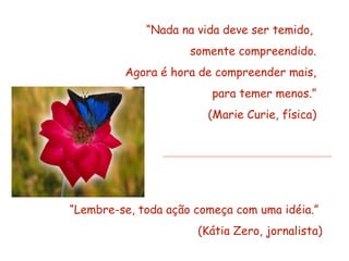 “Nada na vida deve ser temido,
                     somente compreendido.
         Agora é hora de compreender mais,
                         para temer menos.”
                        (Marie Curie, física)




“Lembre-se, toda ação começa com uma idéia.”
                      (Kátia Zero, jornalista)
 
