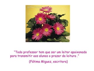 “Todo professor tem que ser um leitor apaixonado
para transmitir aos alunos o prazer da leitura .”
            (Fátima Miguez, escritora)
 