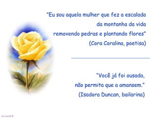 ”Eu sou aquela mulher que fez a escalada
                    da montanha da vida
  removendo pedras e plantando flores”
                 (Cora Coralina, poetisa)




                    “Você já foi ousada,
           não permita que a amansem.”
            (Isadora Duncan, bailarina)
 