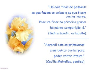 “Há dois tipos de pessoas:
as que fazem as coisas e as que ficam
                       com os louros.
     Procure ficar no primeiro grupo:
            há menos competição lá.”
           (Indira Gandhi, estadista)


        “Aprendi com as primaveras
            a me deixar cortar para
               poder voltar inteira.”
         (Cecília Meirelles, poetisa)
 