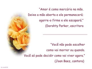 “Amor é como mercúrio na mão.
  Deixe a mão aberta e ele permanecerá;
          agarre-o firme e ele escapará.”
               (Dorohty Parker, escritora




                  “Você não pode escolher
               como vai morrer ou quando.
Você só pode decidir como vai viver agora.”
                     (Joan Baez, cantora)
 