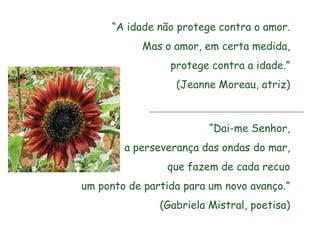 “A idade não protege contra o amor.
           Mas o amor, em certa medida,
                 protege contra a idade.”
                  (Jeanne Moreau, atriz)



                         “Dai-me Senhor,
        a perseverança das ondas do mar,
                que fazem de cada recuo
um ponto de partida para um novo avanço.”
               (Gabriela Mistral, poetisa)
 