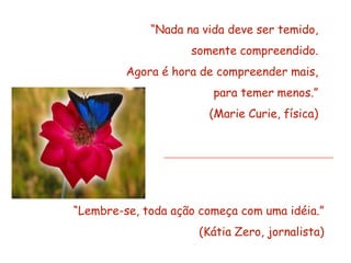 “Nada na vida deve ser temido,
                    somente compreendido.
         Agora é hora de compreender mais,
                        para temer menos.”
                       (Marie Curie, física)




“Lembre-se, toda ação começa com uma idéia.”
                      (Kátia Zero, jornalista)
 