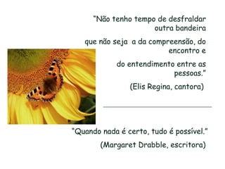 “Não tenho tempo de desfraldar
                      outra bandeira
   que não seja a da compreensão, do
                          encontro e
            do entendimento entre as
                           pessoas.”
                (Elis Regina, cantora)




“Quando nada é certo, tudo é possível.”
        (Margaret Drabble, escritora)
 