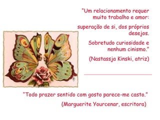 “Um relacionamento requer
                          muito trabalho e amor:
                    superação de si, dos próprios
                                         desejos.
                         Sobretudo curiosidade e
                                nenhum cinismo.”
                         (Nastassja Kinski, atriz)




“Todo prazer sentido com gosto parece-me casto.”
              (Marguerite Yourcenar, escritora)
 