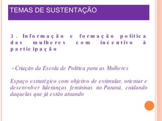 TEMAS DE SUSTENTAÇÃO    3. Informação e formação política das mulheres com incentivo à participação -  Criação da Escola de Política para as Mulheres Espaço estratégico com objetivo de estimular, orientar e desenvolver lideranças femininas no Paraná, cuidando daquelas que já estão atuando  