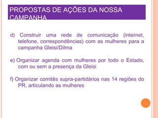 PROPOSTAS DE AÇÕES DA NOSSA CAMPANHA     d) Construir uma rede de comunicação (internet, telefone, correspondências) com as mulheres para a campanha Gleisi/Dilma e) Organizar agenda com mulheres por todo o Estado, com ou sem a presença da Gleisi  f) Organizar comitês supra-partidários nas 14 regiões do PR, articulando as mulheres  