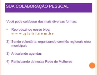 SUA COLABORAÇÃO PESSOAL Você pode colaborar das mais diversas formas: Reproduzindo nosso blog:  www.gleisi.com.br 2)  Sendo voluntária: organizando comitês regionais e/ou municipais  3)  Articulando agendas 4)  Participando da nossa Rede de Mulheres 