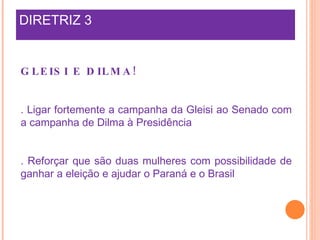 DIRETRIZ 3 GLEISI E DILMA! . Ligar fortemente a campanha da Gleisi ao Senado com a campanha de Dilma à Presidência . Reforçar que são duas mulheres com possibilidade de ganhar a eleição e ajudar o Paraná e o Brasil 