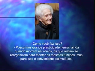 - Como você faz isso?
- Possuímos grande plasticidade neural: ainda
quando morrem neurônios, os que restam se
reorganizam para manter as mesmas funções, mas
para isso é conveniente estimulá-los!
 