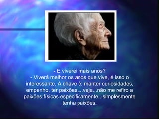 - E viverei mais anos?
- Viverá melhor os anos que vive, é isso o
interessante. A chave é: manter curiosidades,
empenho, ter paixões....veja...não me refiro a
paixões físicas especificamente...simplesmente
tenha paixões.
 