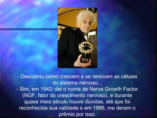 - Descobriu como crescem e se renovam as células
do sistema nervoso...
- Sim, em 1942: dei o nome de Nerve Growth Factor
(NGF, fator do crescimento nervoso), e durante
quase meio século houve dúvidas, até que foi
reconhecida sua validade e em 1986, me deram o
prêmio por isso.
 