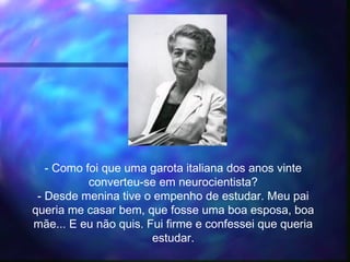 - Como foi que uma garota italiana dos anos vinte
converteu-se em neurocientista?
- Desde menina tive o empenho de estudar. Meu pai
queria me casar bem, que fosse uma boa esposa, boa
mãe... E eu não quis. Fui firme e confessei que queria
estudar.
 